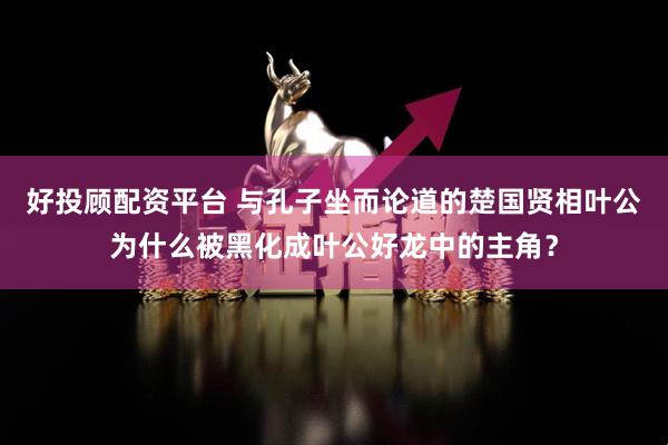 好投顾配资平台 与孔子坐而论道的楚国贤相叶公为什么被黑化成叶公好龙中的主角？