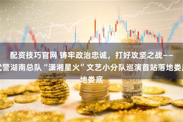 配资技巧官网 铸牢政治忠诚，打好攻坚之战——武警湖南总队“潇湘星火”文艺小分队巡演首站落地娄底