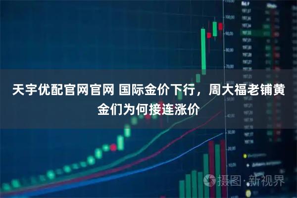 天宇优配官网官网 国际金价下行，周大福老铺黄金们为何接连涨价