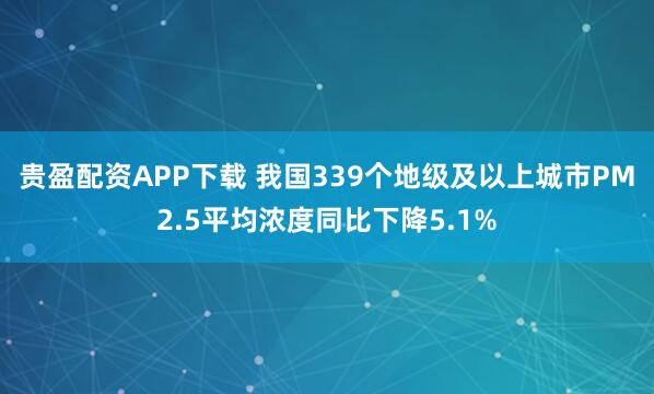 贵盈配资APP下载 我国339个地级及以上城市PM2.5平均浓度同比下降5.1%
