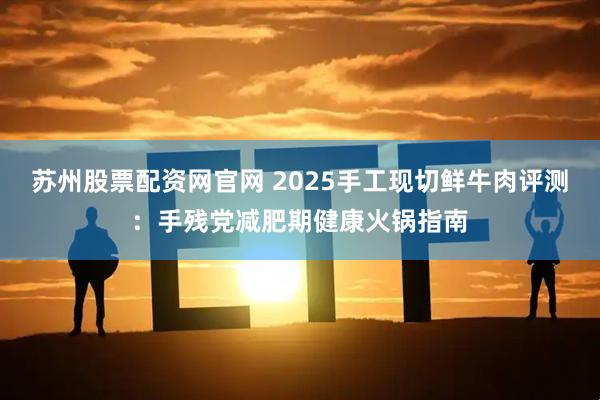 苏州股票配资网官网 2025手工现切鲜牛肉评测：手残党减肥期健康火锅指南