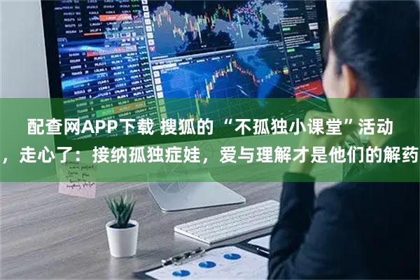 配查网APP下载 搜狐的 “不孤独小课堂”活动，走心了：接纳孤独症娃，爱与理解才是他们的解药