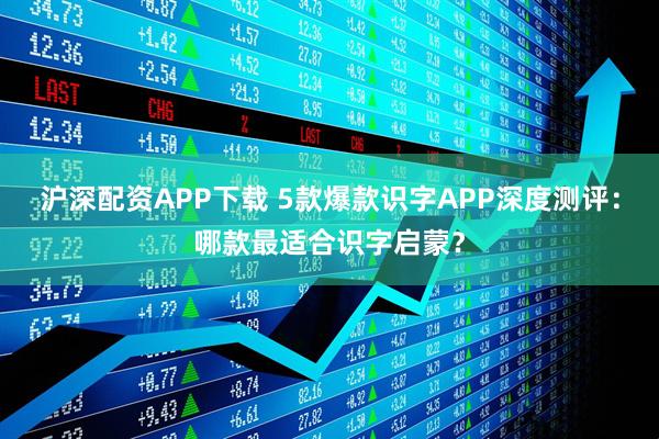 沪深配资APP下载 5款爆款识字APP深度测评：哪款最适合识字启蒙？