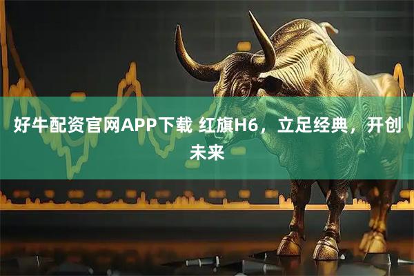 好牛配资官网APP下载 红旗H6，立足经典，开创未来