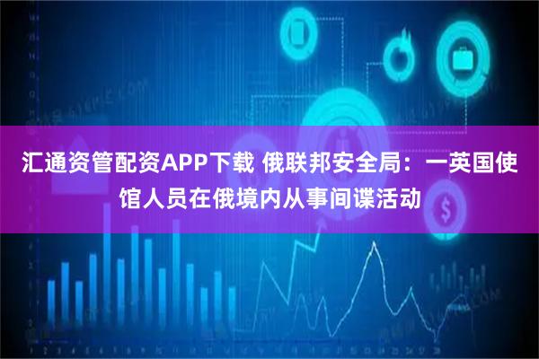 汇通资管配资APP下载 俄联邦安全局：一英国使馆人员在俄境内从事间谍活动