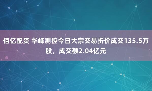 佰亿配资 华峰测控今日大宗交易折价成交135.5万股，成交额2.04亿元