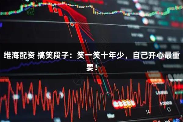 维海配资 搞笑段子：笑一笑十年少，自己开心最重要！