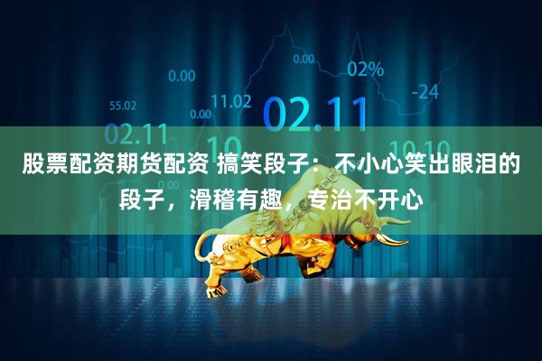 股票配资期货配资 搞笑段子：不小心笑出眼泪的段子，滑稽有趣，专治不开心