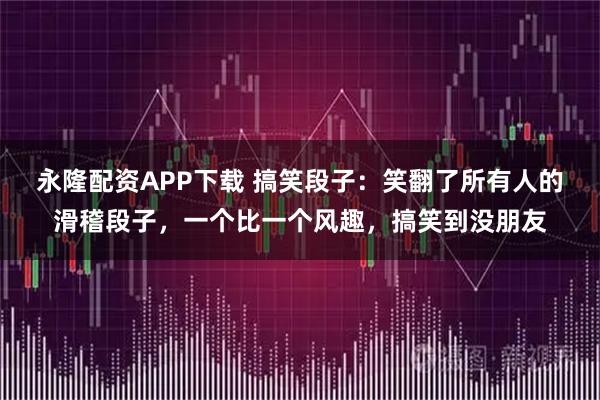 永隆配资APP下载 搞笑段子：笑翻了所有人的滑稽段子，一个比一个风趣，搞笑到没朋友
