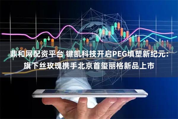 鼎和网配资平台 键凯科技开启PEG填塑新纪元：旗下丝玫瑰携手北京首玺丽格新品上市