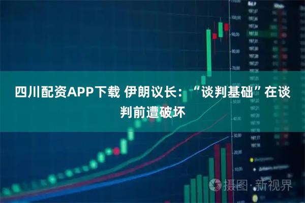 四川配资APP下载 伊朗议长：“谈判基础”在谈判前遭破坏