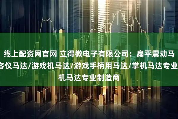 线上配资网官网 立得微电子有限公司：扁平震动马达/美容仪马达/游戏机马达/游戏手柄用马达/掌机马达专业制造商
