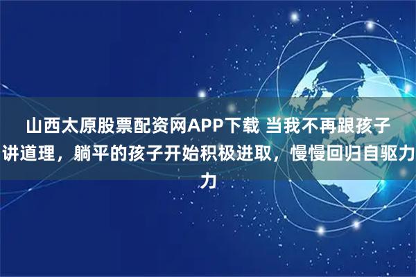 山西太原股票配资网APP下载 当我不再跟孩子讲道理,躺平的孩子开始积极进取,慢慢回归自驱力