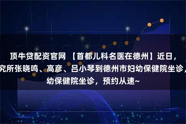顶牛贷配资官网 【首都儿科名医在德州】近日，首都儿科研究所张晓鸣、高彦、吕小琴到德州市妇幼保健院坐诊，预约从速~