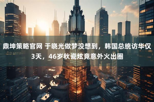 鼎坤策略官网 于晓光做梦没想到，韩国总统访华仅3天，46岁秋瓷炫竟意外火出圈