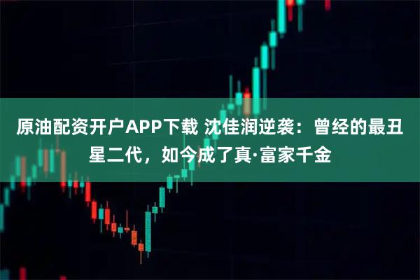 原油配资开户APP下载 沈佳润逆袭：曾经的最丑星二代，如今成了真·富家千金