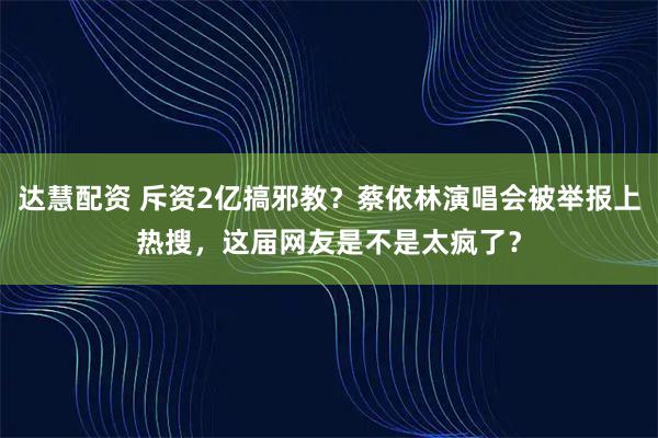 达慧配资 斥资2亿搞邪教？蔡依林演唱会被举报上热搜，这届网友是不是太疯了？