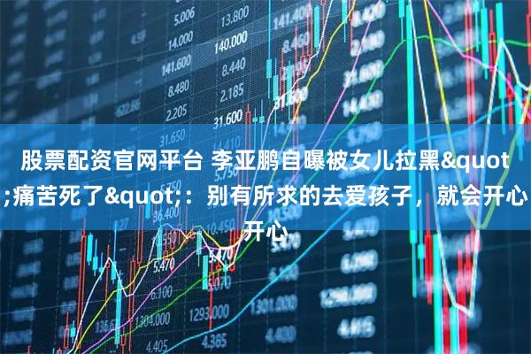 股票配资官网平台 李亚鹏自曝被女儿拉黑"痛苦死了"：别有所求的去爱孩子，就会开心