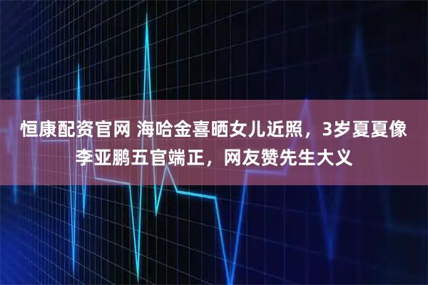 恒康配资官网 海哈金喜晒女儿近照，3岁夏夏像李亚鹏五官端正，网友赞先生大义