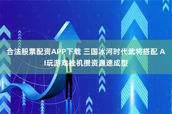 合法股票配资APP下载 三国冰河时代武将搭配 AI玩游戏挂机攒资源速成型