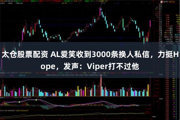 太仓股票配资 AL爱笑收到3000条换人私信，力挺Hope，发声：Viper打不过他