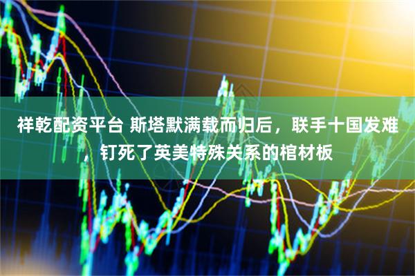 祥乾配资平台 斯塔默满载而归后，联手十国发难，钉死了英美特殊关系的棺材板
