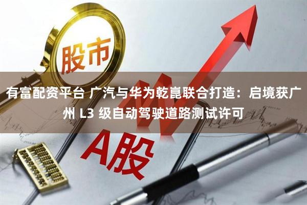有富配资平台 广汽与华为乾崑联合打造:启境获广州 L3 级自动驾驶道路测试许可
