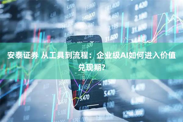 安泰证券 从工具到流程：企业级AI如何进入价值兑现期?