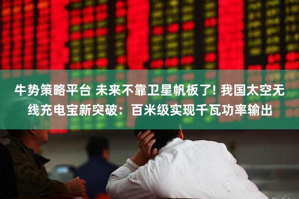 牛势策略平台 未来不靠卫星帆板了! 我国太空无线充电宝新突破：百米级实现千瓦功率输出