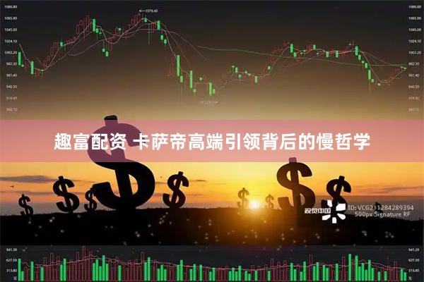 趣富配资 卡萨帝高端引领背后的慢哲学