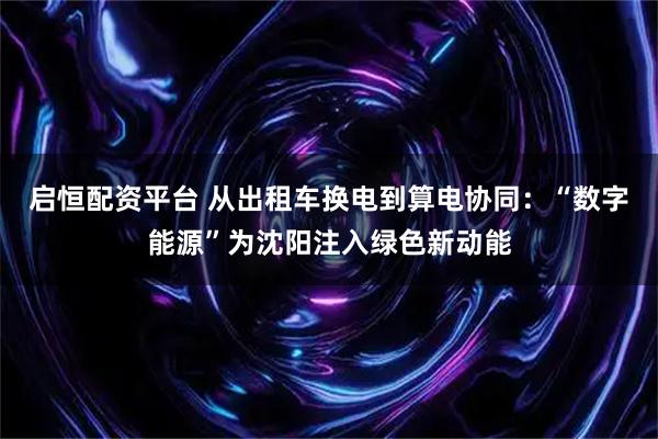 启恒配资平台 从出租车换电到算电协同：“数字能源”为沈阳注入绿色新动能