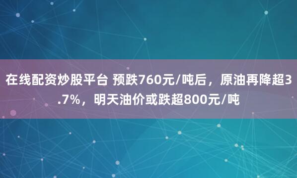 在线配资炒股平台 预跌760元/吨后，原油再降超3.7%，明天油价或跌超800元/吨