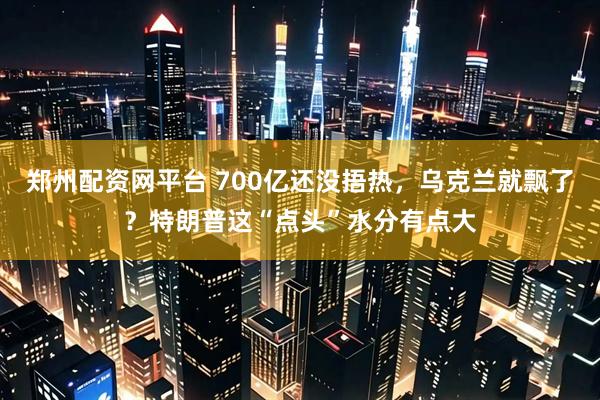 郑州配资网平台 700亿还没捂热，乌克兰就飘了？特朗普这“点头”水分有点大