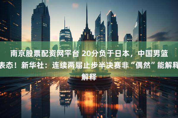 南京股票配资网平台 20分负于日本，中国男篮表态！新华社：连续两届止步半决赛非“偶然”能解释