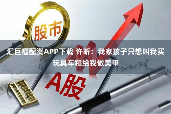 汇巨福配资APP下载 许昕：我家孩子只想叫我买玩具车和给我做美甲
