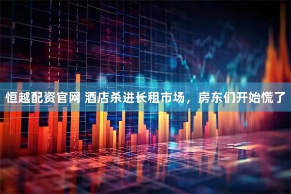 恒越配资官网 酒店杀进长租市场，房东们开始慌了