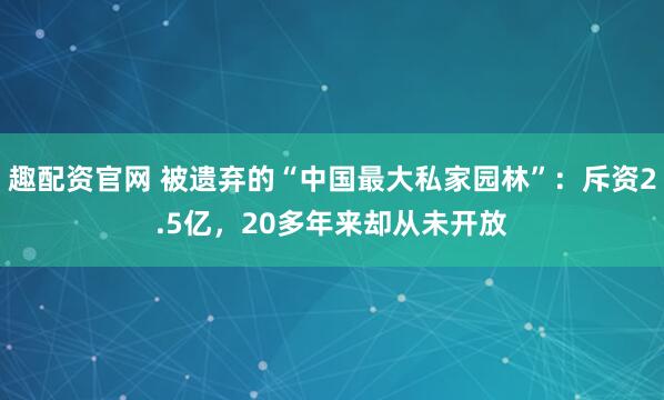 趣配资官网 被遗弃的“中国最大私家园林”：斥资2.5亿，20多年来却从未开放