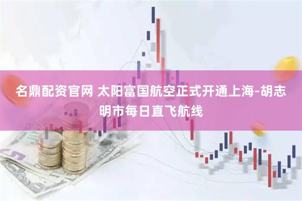 名鼎配资官网 太阳富国航空正式开通上海-胡志明市每日直飞航线