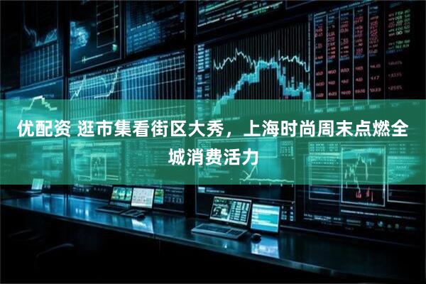 优配资 逛市集看街区大秀，上海时尚周末点燃全城消费活力